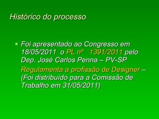 Histórico do processo Foi apresentado ao Congresso em 18/05/2011  o  PL nº  1391/2011  pelo Dep. José Carlos Penna – PV-SP Regulamenta a profissão de Designer  –  ( F oi distribuído para a Comissão de Trabalho em 31/05/2011)   