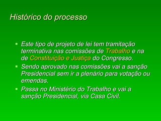 Histórico do processo   Este tipo de projeto de lei tem tramitação terminativa nas comissões de  Trabalho  e na de  Constituição e Justiça  do Congresso.  Sendo aprovado nas comissões vai a sanção Presidencial sem ir a plenário para votação ou emendas.  Passa no Ministério do Trabalho e vai a sanção Presidencial, via Casa Civil.  