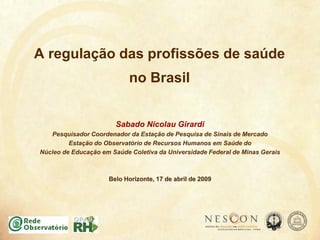 A regulação das profissões de saúde
no Brasil
Sabado Nicolau Girardi
Pesquisador Coordenador da Estação de Pesquisa de Sinais de Mercado
Estação do Observatório de Recursos Humanos em Saúde do
Núcleo de Educação em Saúde Coletiva da Universidade Federal de Minas Gerais
Belo Horizonte, 17 de abril de 2009
 