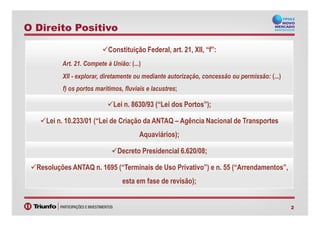 Constituição Federal, art. 21, XII, “f”:
Art. 21. Compete à União: (...)
XII - explorar, diretamente ou mediante autorização, concessão ou permissão: (...)
f) os portos marítimos, fluviais e lacustres;
Lei n. 8630/93 (“Lei dos Portos”);
O Direito Positivo
2
Lei n. 10.233/01 (“Lei de Criação da ANTAQ – Agência Nacional de Transportes
Aquaviários);
Decreto Presidencial 6.620/08;
Resoluções ANTAQ n. 1695 (“Terminais de Uso Privativo”) e n. 55 (“Arrendamentos”,
esta em fase de revisão);
 