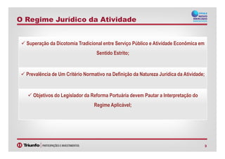 Superação da Dicotomia Tradicional entre Serviço Público e Atividade Econômica em
Sentido Estrito;
Prevalência de Um Critério Normativo na Definição da Natureza Jurídica da Atividade;
O Regime Jurídico da Atividade
3
Objetivos do Legislador da Reforma Portuária devem Pautar a Interpretação do
Regime Aplicável;
 