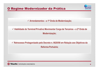 O Regime Modernizador da Prática
Arrendamentos – a 1ª Onda de Modernização;
Habilidade do Terminal Privativo Movimentar Carga de Terceiros – a 2ª Onda de
Modernização;
4
Retrocesso Protagonizado pelo Decreto n. 6620/08 em Relação aos Objetivos da
Reforma Portuária;
 