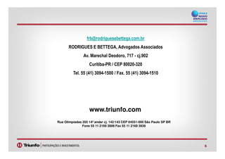 frb@rodriguesebettega.com.br
RODRIGUES E BETTEGA, Advogados Associados
Av. Marechal Deodoro, 717 - cj.902
Curitiba-PR / CEP 80020-320
Tel. 55 (41) 3094-1500 / Fax. 55 (41) 3094-1510
5
www.triunfo.com
Rua Olimpíadas 205 14º andar cj. 142/143 CEP 04551-000 São Paulo SP BR
Fone 55 11 2169 3999 Fax 55 11 2169 3939
 