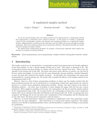 A regularized simplex method
Csaba I. Fábián∗†
Krisztián Eretnek‡
Olga Papp∗†
Abstract
In case of a special problem class, the simplex method can be implemented as a cutting-plane method
that approximates a polyhedral convex objective function. In this paper we consider a regularized
version of this cutting-plane method, and interpret the resulting procedure as a regularized simplex
method. (Regularization is performed in the dual space and only affects the process through the pricing
mechanism. Hence the resulting method moves among basic solutions.) We present favorable test results
with this regularized simplex method.
For general linear programming problems, we propose a Newton-type approach which requires the
solution of a sequence of special problems.
Keywords. Linear programming, convex programming ; simplex method, cutting-plane methods, regular-
ization.
1 Introduction
The simplex method can be interpreted as a cutting-plane method that approximates the feasible polyhedron
of the dual problem, in case a special simplex pricing rule is used. This aspect is discussed in [9]. The
cutting-plane pricing rule gives priority to column vectors that have already been basic. This is just the
opposite of the pricing rule of Pan [20]. The latter rule proves rather effective in practice, see [19] and [4]
for test results and insights. It turns out that for many industrially relevant problems, variables frequently
re-enter the basis after relatively few simplex iterations. – In this light, the cutting-plane rule seems quite
unreasonable for a general pricing rule. No wonder that it spoiled the efficacy of the simplex method in the
computational study of [9].
However, there is a class of linear programming problems, in whose case the simplex method with the
above-mentioned pricing rule can be interpreted as a cutting-plane method that approximates the objective
function in a certain convex polyhedral optimization problem. Namely, this class consists of the duals of
ball-fitting problems – the latter type of problem is about finding the largest ball that fits into a given
polyhedron. When applied to problems of this class, the cutting-plane rule did not spoil the simplex method
in the computational study of [9]. (To be quite precise, the cutting-plane pricing rule is just a preference
scheme that can be combined with either the Dantzig or the steepest-edge rule. In [9], two pricing rules were
compared: the Dantzig rule on the one hand, and a combination of the cutting-plane and the Dantzig rules
on the other hand. The latter proved competitive with the former.)
Moreover, we found that fitting a ball into a polyhedron is significantly easier than optimizing a linear
function over the same polyhedron. – This observation is in accord with common experience: the simplex
method is very flexible in handling feasibility issues, and this flexibility is exploited in finding a central point
of a polyhedron.
∗Department of Informatics, Faculty of Mechanical Engineering and Automation, Kecskemét College, 10 Izsáki út, 6000
Kecskemét, Hungary. E-mail: fabian.csaba@gamf.kefo.hu.
†Doctoral School in Mathematics, Eötvös Loránd University, Budapest, Hungary
‡Faculty of Informatics, Eötvös Loránd University, Budapest, Hungary
1
 
