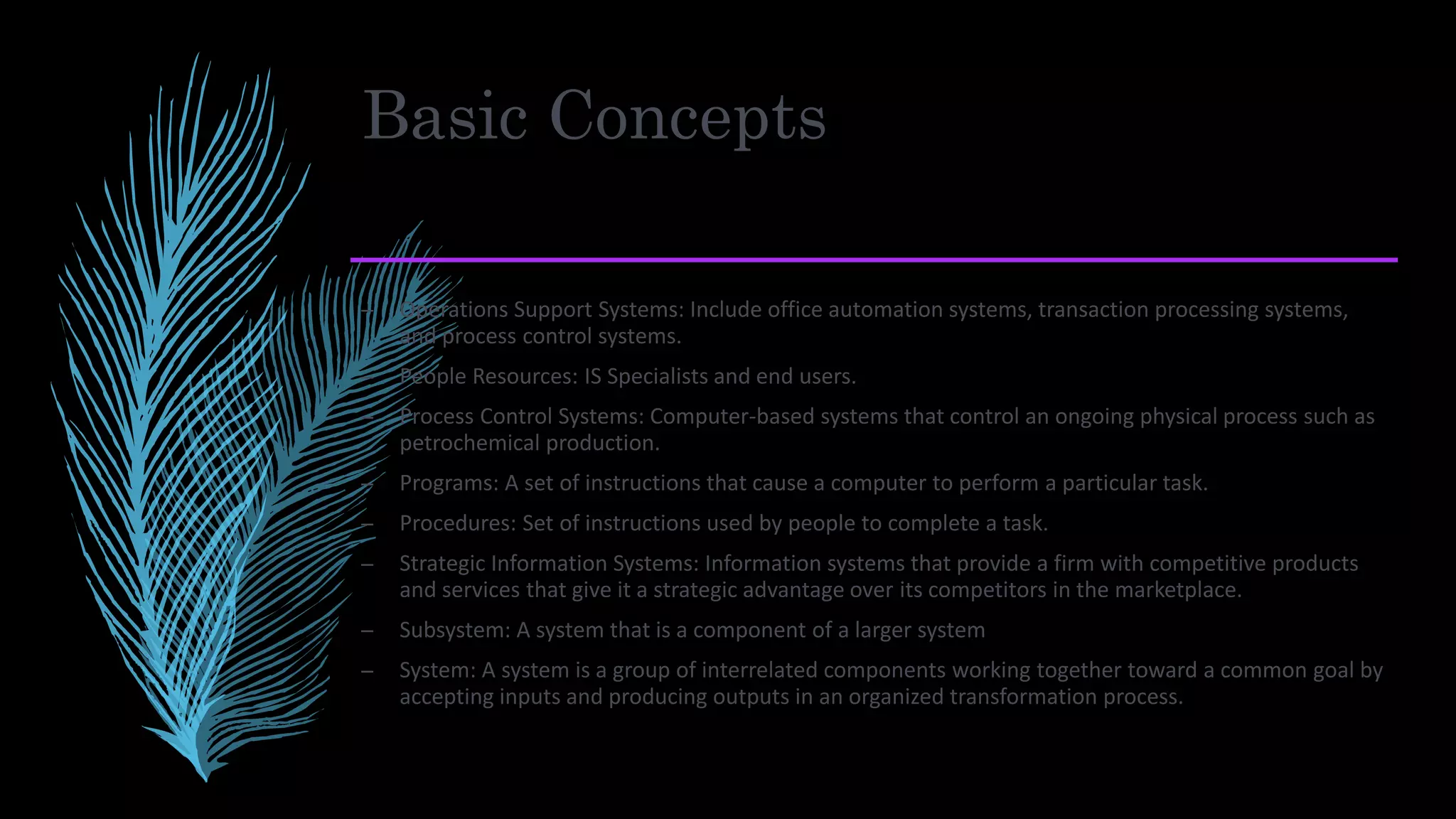 Basic Concepts
– Operations Support Systems: Include office automation systems, transaction processing systems,
and process control systems.
– People Resources: IS Specialists and end users.
– Process Control Systems: Computer-based systems that control an ongoing physical process such as
petrochemical production.
– Programs: A set of instructions that cause a computer to perform a particular task.
– Procedures: Set of instructions used by people to complete a task.
– Strategic Information Systems: Information systems that provide a firm with competitive products
and services that give it a strategic advantage over its competitors in the marketplace.
– Subsystem: A system that is a component of a larger system
– System: A system is a group of interrelated components working together toward a common goal by
accepting inputs and producing outputs in an organized transformation process.
 