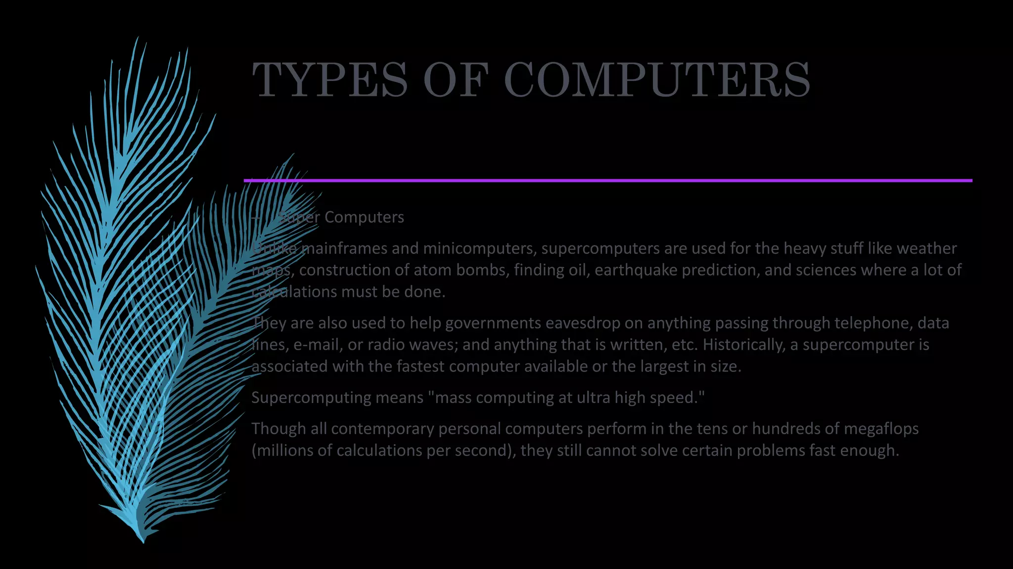 TYPES OF COMPUTERS
– Super Computers
Unlike mainframes and minicomputers, supercomputers are used for the heavy stuff like weather
maps, construction of atom bombs, finding oil, earthquake prediction, and sciences where a lot of
calculations must be done.
They are also used to help governments eavesdrop on anything passing through telephone, data
lines, e-mail, or radio waves; and anything that is written, etc. Historically, a supercomputer is
associated with the fastest computer available or the largest in size.
Supercomputing means "mass computing at ultra high speed."
Though all contemporary personal computers perform in the tens or hundreds of megaflops
(millions of calculations per second), they still cannot solve certain problems fast enough.
 