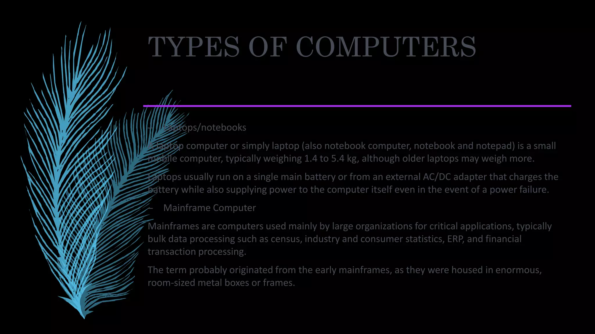 TYPES OF COMPUTERS
– Laptops/notebooks
A laptop computer or simply laptop (also notebook computer, notebook and notepad) is a small
mobile computer, typically weighing 1.4 to 5.4 kg, although older laptops may weigh more.
Laptops usually run on a single main battery or from an external AC/DC adapter that charges the
battery while also supplying power to the computer itself even in the event of a power failure.
– Mainframe Computer
Mainframes are computers used mainly by large organizations for critical applications, typically
bulk data processing such as census, industry and consumer statistics, ERP, and financial
transaction processing.
The term probably originated from the early mainframes, as they were housed in enormous,
room-sized metal boxes or frames.
 
