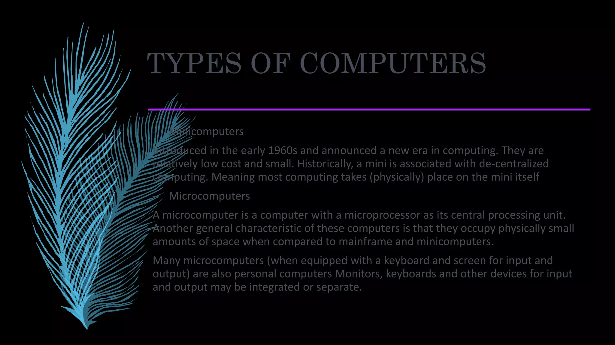 TYPES OF COMPUTERS
– Minicomputers
Introduced in the early 1960s and announced a new era in computing. They are
relatively low cost and small. Historically, a mini is associated with de-centralized
computing. Meaning most computing takes (physically) place on the mini itself
– Microcomputers
A microcomputer is a computer with a microprocessor as its central processing unit.
Another general characteristic of these computers is that they occupy physically small
amounts of space when compared to mainframe and minicomputers.
Many microcomputers (when equipped with a keyboard and screen for input and
output) are also personal computers Monitors, keyboards and other devices for input
and output may be integrated or separate.
 