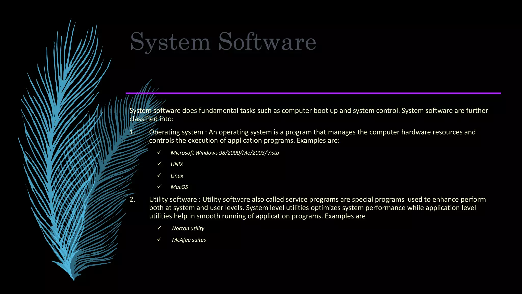 System Software
System software does fundamental tasks such as computer boot up and system control. System software are further
classified into:
1. Operating system : An operating system is a program that manages the computer hardware resources and
controls the execution of application programs. Examples are:
 Microsoft Windows 98/2000/Me/2003/Vista
 UNIX
 Linux
 MacOS
2. Utility software : Utility software also called service programs are special programs used to enhance perform
both at system and user levels. System level utilities optimizes system performance while application level
utilities help in smooth running of application programs. Examples are
 Norton utility
 McAfee suites
 