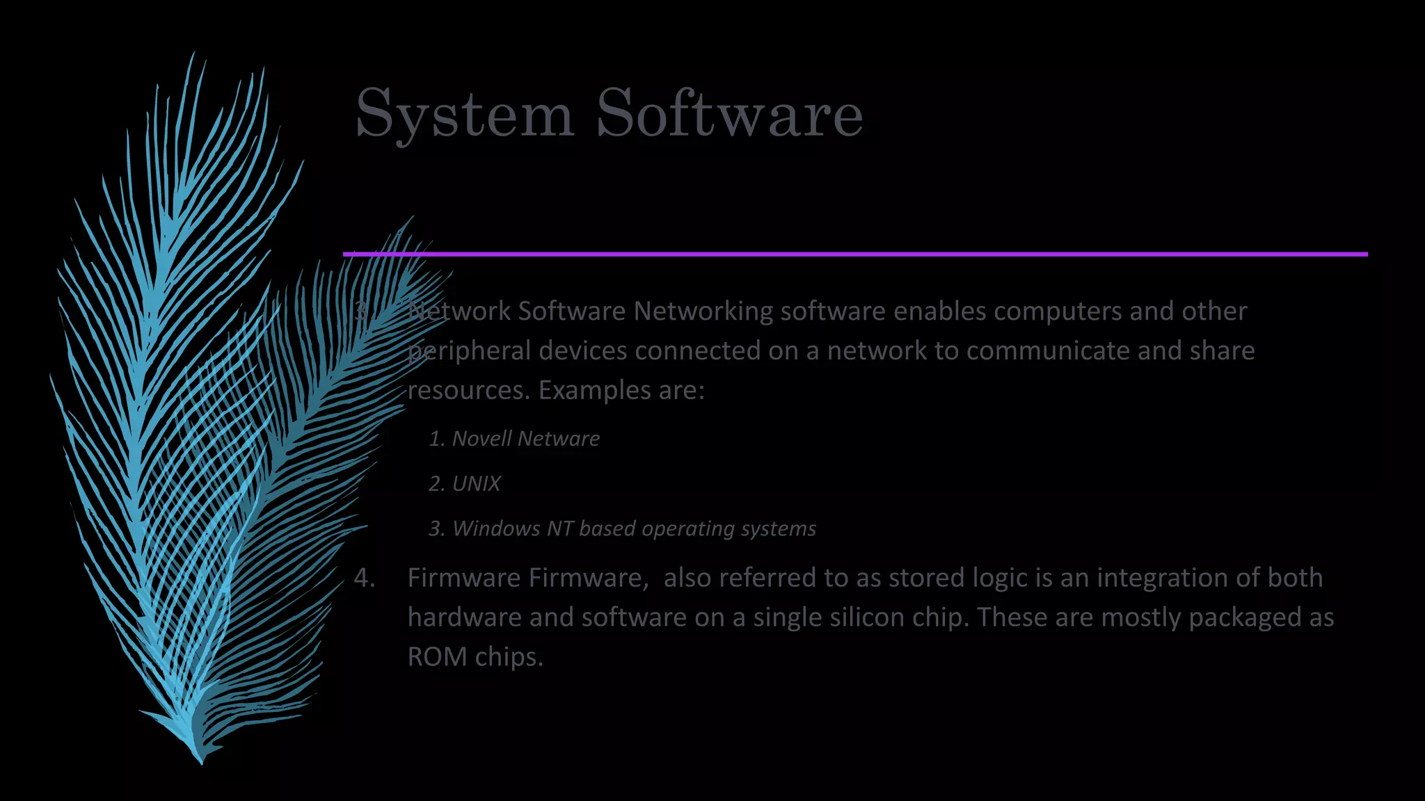 System Software
3. Network Software Networking software enables computers and other
peripheral devices connected on a network to communicate and share
resources. Examples are:
1. Novell Netware
2. UNIX
3. Windows NT based operating systems
4. Firmware Firmware, also referred to as stored logic is an integration of both
hardware and software on a single silicon chip. These are mostly packaged as
ROM chips.
 