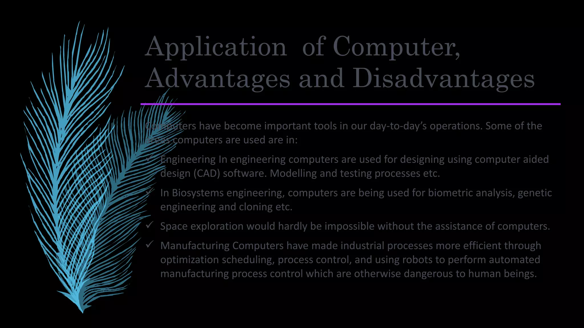 Application of Computer,
Advantages and Disadvantages
Computers have become important tools in our day-to-day’s operations. Some of the
areas computers are used are in:
 Engineering In engineering computers are used for designing using computer aided
design (CAD) software. Modelling and testing processes etc.
 In Biosystems engineering, computers are being used for biometric analysis, genetic
engineering and cloning etc.
 Space exploration would hardly be impossible without the assistance of computers.
 Manufacturing Computers have made industrial processes more efficient through
optimization scheduling, process control, and using robots to perform automated
manufacturing process control which are otherwise dangerous to human beings.
 
