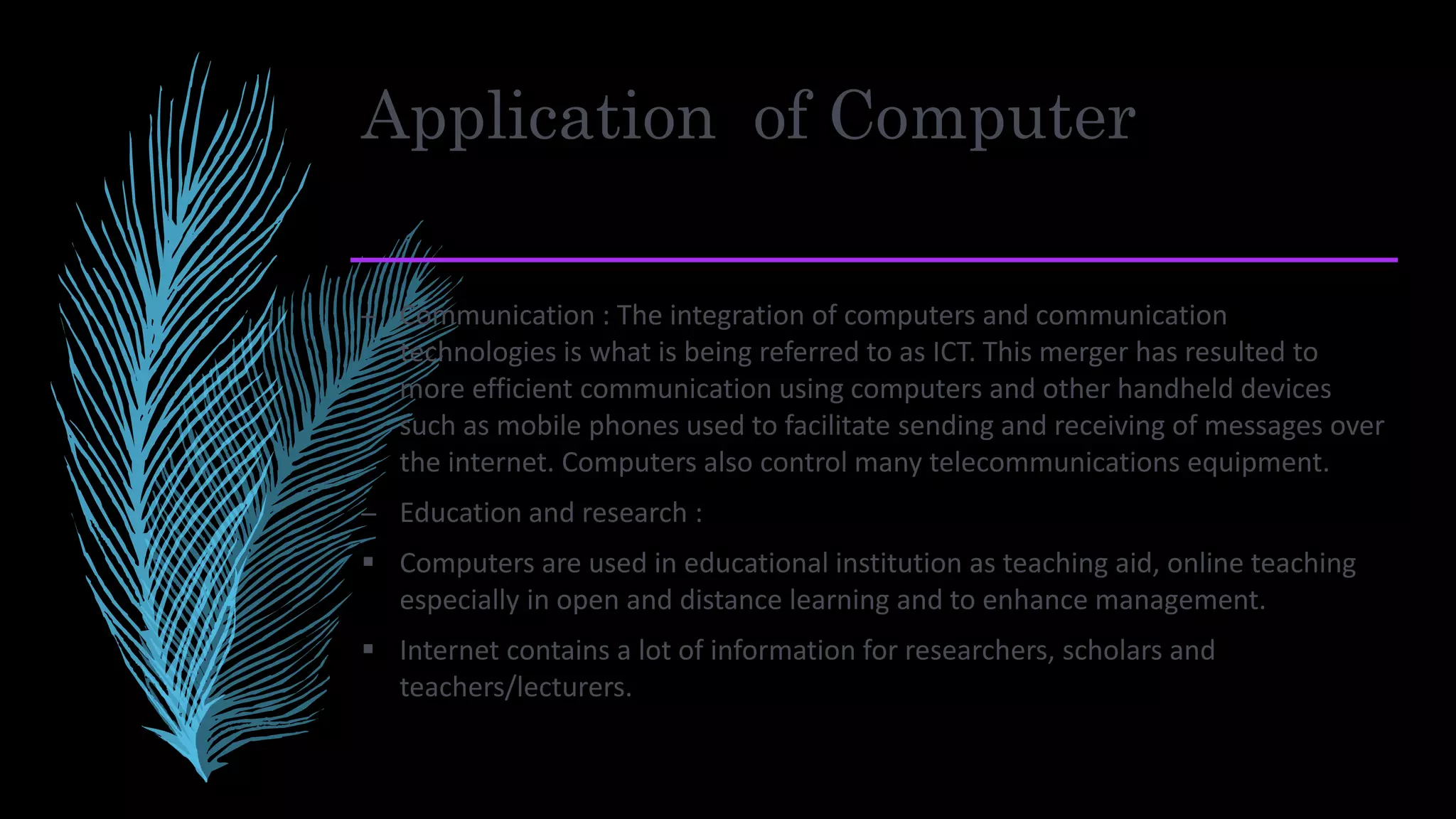 Application of Computer
– Communication : The integration of computers and communication
technologies is what is being referred to as ICT. This merger has resulted to
more efficient communication using computers and other handheld devices
such as mobile phones used to facilitate sending and receiving of messages over
the internet. Computers also control many telecommunications equipment.
– Education and research :
 Computers are used in educational institution as teaching aid, online teaching
especially in open and distance learning and to enhance management.
 Internet contains a lot of information for researchers, scholars and
teachers/lecturers.
 