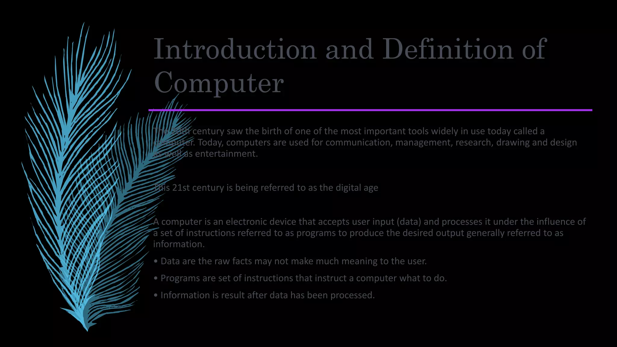 Introduction and Definition of
Computer
The 20th century saw the birth of one of the most important tools widely in use today called a
computer. Today, computers are used for communication, management, research, drawing and design
as well as entertainment.
This 21st century is being referred to as the digital age
A computer is an electronic device that accepts user input (data) and processes it under the influence of
a set of instructions referred to as programs to produce the desired output generally referred to as
information.
• Data are the raw facts may not make much meaning to the user.
• Programs are set of instructions that instruct a computer what to do.
• Information is result after data has been processed.
 