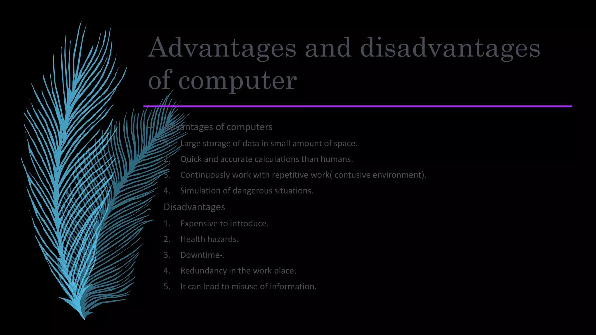 Advantages and disadvantages
of computer
– Advantages of computers
1. Large storage of data in small amount of space.
2. Quick and accurate calculations than humans.
3. Continuously work with repetitive work( contusive environment).
4. Simulation of dangerous situations.
₋ Disadvantages
1. Expensive to introduce.
2. Health hazards.
3. Downtime-.
4. Redundancy in the work place.
5. It can lead to misuse of information.
 