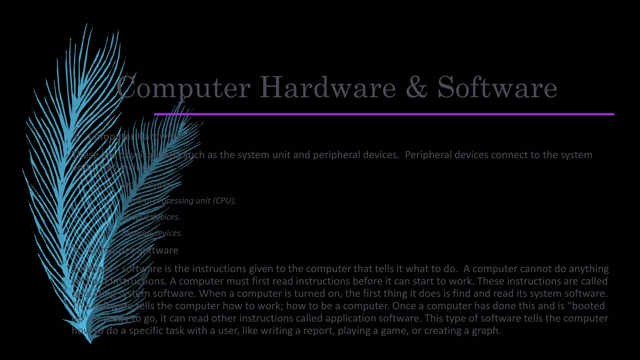 Computer Hardware & Software
 Computer Hardware
These are physical parts such as the system unit and peripheral devices. Peripheral devices connect to the system
unit. They include:
 Input devices.
 Central processing unit (CPU),
 Output devices.
 Storage devices.
 Computer Software
Software - software is the instructions given to the computer that tells it what to do. A computer cannot do anything
without instructions. A computer must first read instructions before it can start to work. These instructions are called
operating system software. When a computer is turned on, the first thing it does is find and read its system software.
This software tells the computer how to work; how to be a computer. Once a computer has done this and is “booted
up” or ready to go, it can read other instructions called application software. This type of software tells the computer
how to do a specific task with a user, like writing a report, playing a game, or creating a graph.
 