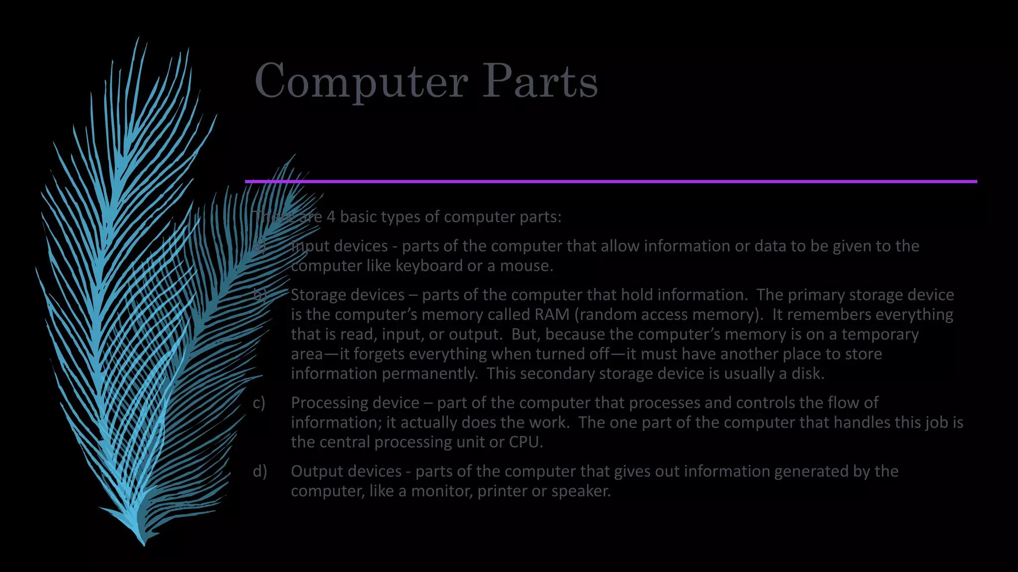 Computer Parts
There are 4 basic types of computer parts:
a) Input devices - parts of the computer that allow information or data to be given to the
computer like keyboard or a mouse.
b) Storage devices – parts of the computer that hold information. The primary storage device
is the computer’s memory called RAM (random access memory). It remembers everything
that is read, input, or output. But, because the computer’s memory is on a temporary
area—it forgets everything when turned off—it must have another place to store
information permanently. This secondary storage device is usually a disk.
c) Processing device – part of the computer that processes and controls the flow of
information; it actually does the work. The one part of the computer that handles this job is
the central processing unit or CPU.
d) Output devices - parts of the computer that gives out information generated by the
computer, like a monitor, printer or speaker.
 