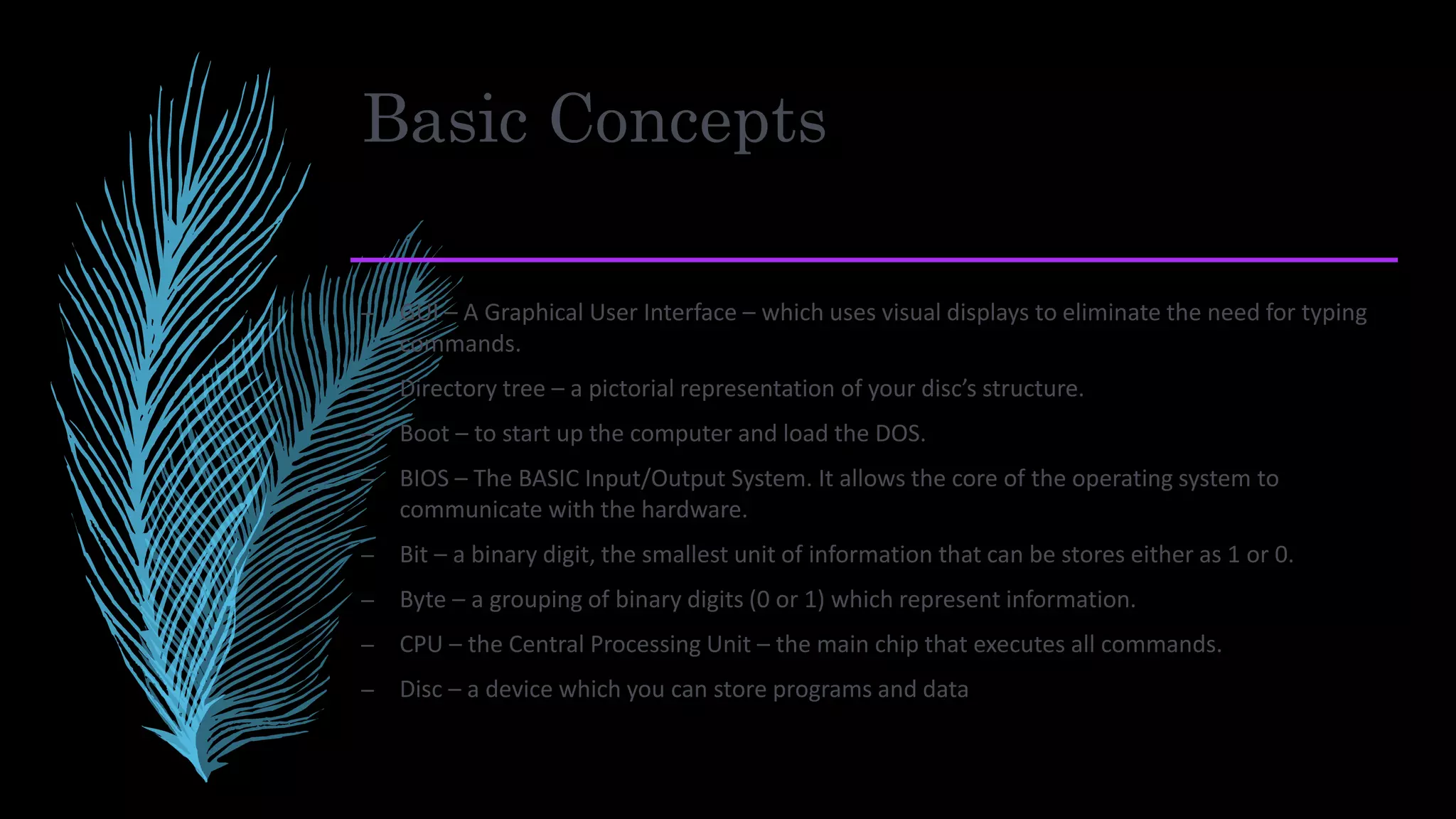 Basic Concepts
– GUI – A Graphical User Interface – which uses visual displays to eliminate the need for typing
commands.
– Directory tree – a pictorial representation of your disc’s structure.
– Boot – to start up the computer and load the DOS.
– BIOS – The BASIC Input/Output System. It allows the core of the operating system to
communicate with the hardware.
– Bit – a binary digit, the smallest unit of information that can be stores either as 1 or 0.
– Byte – a grouping of binary digits (0 or 1) which represent information.
– CPU – the Central Processing Unit – the main chip that executes all commands.
– Disc – a device which you can store programs and data
 