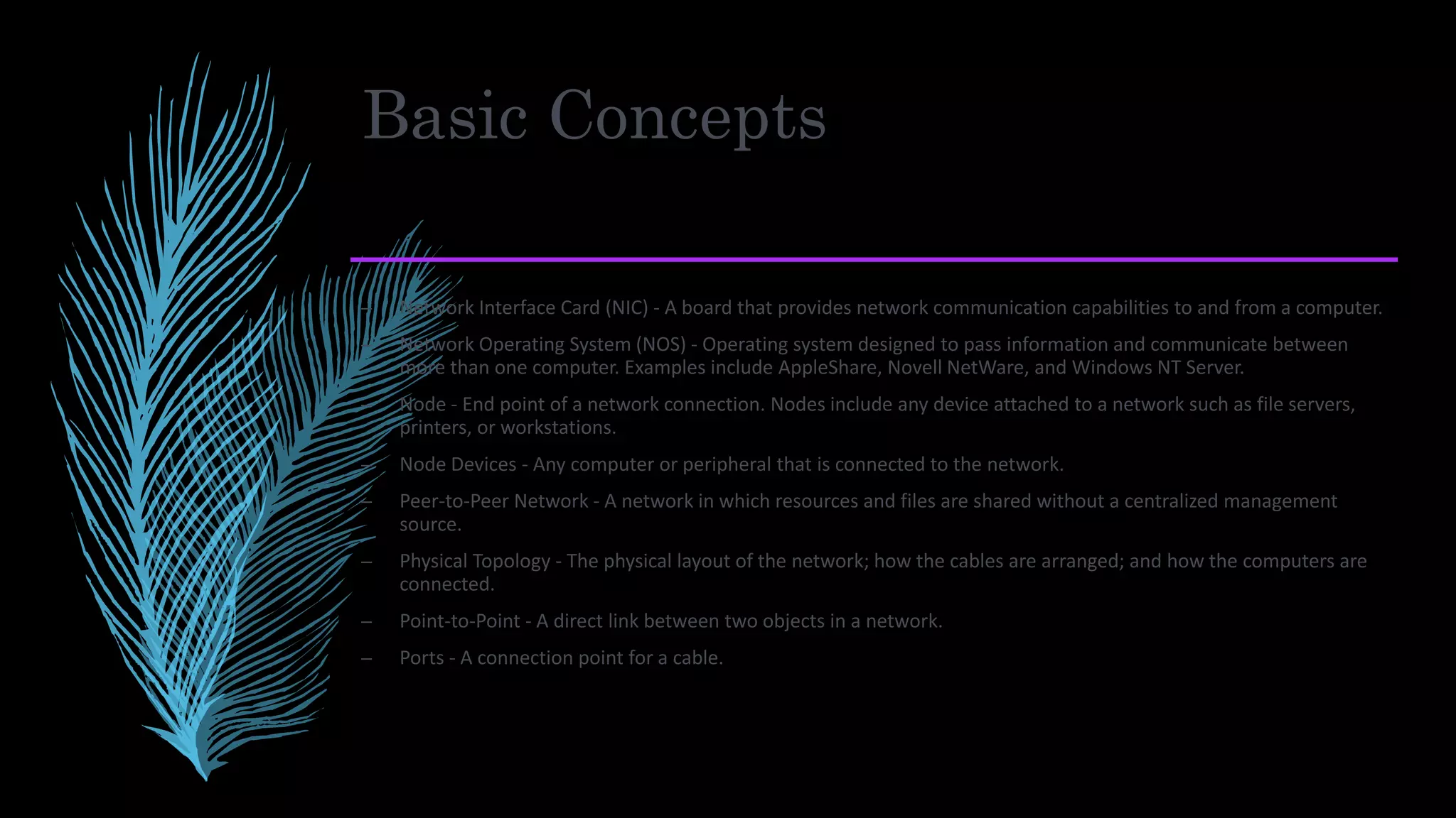Basic Concepts
– Network Interface Card (NIC) - A board that provides network communication capabilities to and from a computer.
– Network Operating System (NOS) - Operating system designed to pass information and communicate between
more than one computer. Examples include AppleShare, Novell NetWare, and Windows NT Server.
– Node - End point of a network connection. Nodes include any device attached to a network such as file servers,
printers, or workstations.
– Node Devices - Any computer or peripheral that is connected to the network.
– Peer-to-Peer Network - A network in which resources and files are shared without a centralized management
source.
– Physical Topology - The physical layout of the network; how the cables are arranged; and how the computers are
connected.
– Point-to-Point - A direct link between two objects in a network.
– Ports - A connection point for a cable.
 