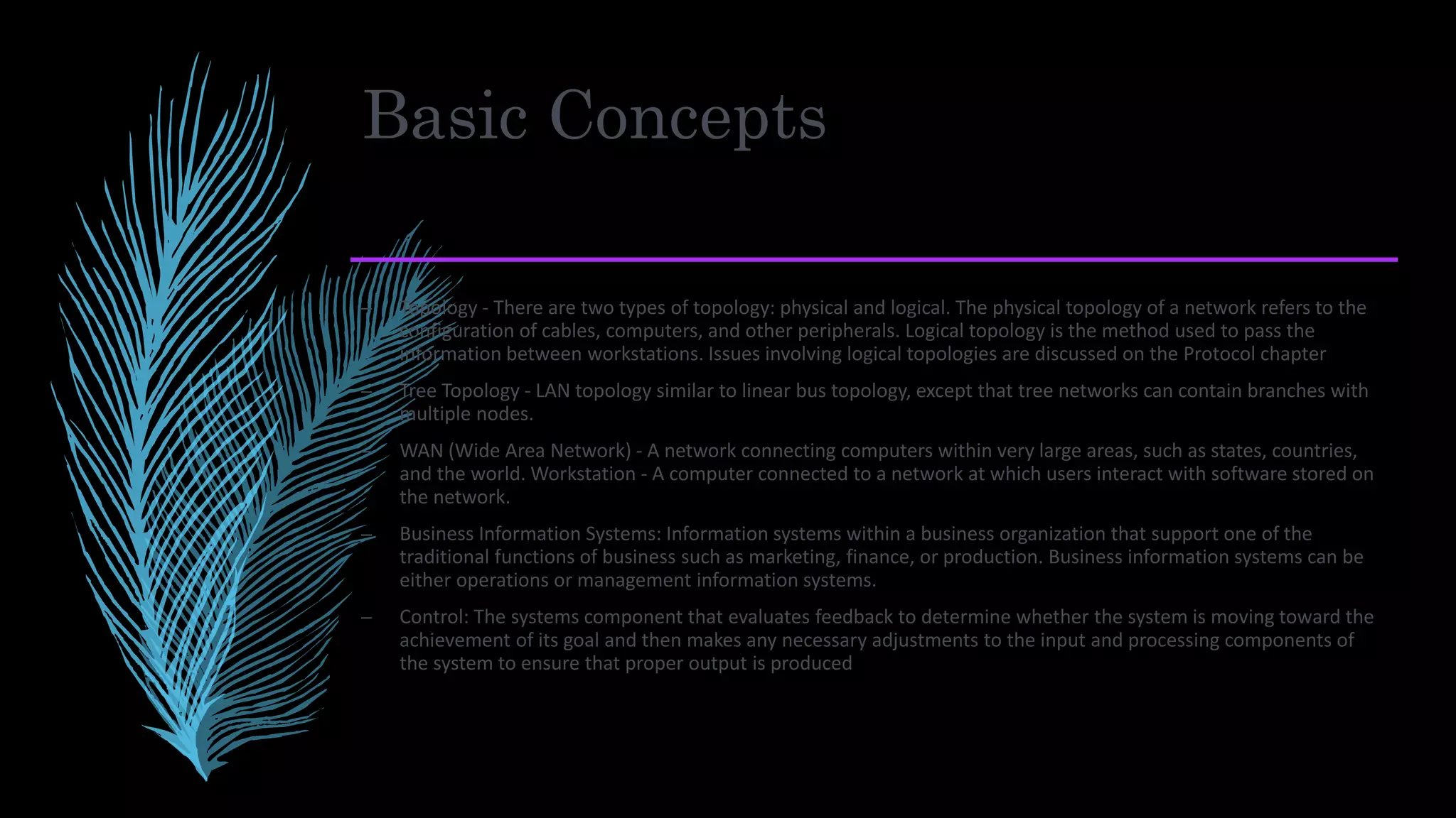 Basic Concepts
– Topology - There are two types of topology: physical and logical. The physical topology of a network refers to the
configuration of cables, computers, and other peripherals. Logical topology is the method used to pass the
information between workstations. Issues involving logical topologies are discussed on the Protocol chapter
– Tree Topology - LAN topology similar to linear bus topology, except that tree networks can contain branches with
multiple nodes.
– WAN (Wide Area Network) - A network connecting computers within very large areas, such as states, countries,
and the world. Workstation - A computer connected to a network at which users interact with software stored on
the network.
– Business Information Systems: Information systems within a business organization that support one of the
traditional functions of business such as marketing, finance, or production. Business information systems can be
either operations or management information systems.
– Control: The systems component that evaluates feedback to determine whether the system is moving toward the
achievement of its goal and then makes any necessary adjustments to the input and processing components of
the system to ensure that proper output is produced
 