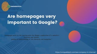 Are homepages very
important to Google?
UNIQWEBTECH
"Homepages serve as the starting point for Google's exploration of a website's
structure and content,
guiding its understanding of site hierarchy and navigation."
https://uniqwebtech.com/seo-company-in-chennai/
 