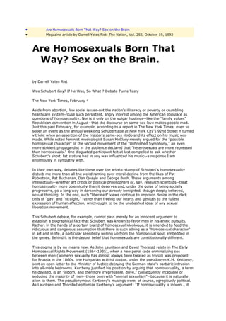 •           Are Homosexuals Born That Way? Sex on the Brain
•           Magazine article by Darrell Yates Rist; The Nation, Vol. 255, October 19, 1992



    Are Homosexuals Born That
     Way? Sex on the Brain.

    by Darrell Yates Rist

    Was Schubert Gay? If He Was, So What ? Debate Turns Testy

    The New York Times, February 4

    Aside from abortion, few social issues-not the nation's illiteracy or poverty or crumbling
    healthcare system-rouse such persistent, angry interest among the American populace as
    questions of homosexuality. Nor is it only on the vulgar hustings--like the "family values"
    Republican convention in August--that the discourse on same-sex love makes people mad.
    Just this past February, for example, according to a report in The New York Times, even so
    sober an event as the annual weeklong Schubertiade at New York City's 92nd Street Y turned
    vitriolic when an assertion of the master's same-sex libido and its effect on his music was
    made. While noted feminist musicologist Susan McClary merely argued for the "possible
    homosexual character" of the second movement of the "Unfinished Symphony," an even
    more strident propagandist in the audience declared that "heterosexuals are more repressed
    than homosexuals." One disgusted participant felt at last compelled to ask whether
    Schubert's short, fat stature had in any way influenced his music--a response I am
    enormously in sympathy with.

    In their own way, debates like these over the artistic stamp of Schubert's homosexuality
    disturb me more than all the weird ranting over moral decline from the likes of Pat
    Robertson, Pat Buchanan, Dan Quayle and George Bush. These arguments among
    intellectuals--whether art critics or political philosophers or, say, research scientists--treat
    homosexuality more polemically than it deserves and, under the guise of being socially
    progressive, go a long way in darkening our already benighted, though deeply believed,
    sexual thinking. In the end, such "liberated" views continue to imprison desire in the dark
    cells of "gay" and "straight," rather than freeing our hearts and genitals to the fullest
    expression of human affection, which ought to be the unabashed ideal of any sexual
    liberation movement.

    This Schubert debate, for example, cannot pass merely for an innocent argument to
    establish a biographical fact-that Schubert was known to favor men in his erotic pursuits.
    Rather, in the hands of a certain brand of homosexual ideologue, it is intended to feed the
    ridiculous and dangerous assumption that there is such athing as a "homosexual character"
    in art and in life, a particular sensibility welling up from the homosexual soul, embedded in
    the genes. Behind it is the devout belief that homosexuals are constitutionally different.

    This dogma is by no means new. As John Lauritsen and David Thorstad relate in The Early
    Homosexual Rights Movement (1864-1935), when a new penal code criminalizing sex
    between men (women's sexuality has almost always been treated as trivial) was proposed
    for Prussia in the 1860s, one Hungarian activist doctor, under the pseudonym K.M. Kertbeny,
    sent an open letter to the Minister of Justice decrying the German state's barbaric intrusion
    into all-male bedrooms. Kertbeny justified his position by arguing that homosexuality, a term
    he devised, is an "inborn, and therefore irrepressible, drive," consequently incapable of
    seducing the majority of men--those born with "normal sexualism"--because it is naturally
    alien to them. The pseudonymous Kertbeny's musings were, of course, egregiously political.
    As Lauritsen and Thorstad epitomize Kertbeny's argument: "If homosexuality is inborn... it
 