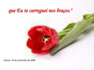 que Eu te carreguei nos braços."Denise  15 de novembro de 2008