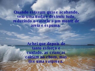 Quando estavam quase acabando, veio uma onda e destruiu tudo, reduzindo o castelo a um monte de areia e espuma.   Achei que depois de tanto esforço e cuidado, as crianças cairiam no choro, mas tive uma surpresa.   