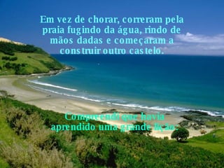 Em vez de chorar, correram pela praia fugindo da água, rindo de mãos dadas e começaram a construir outro castelo. Compreendi que havia aprendido uma grande lição:   