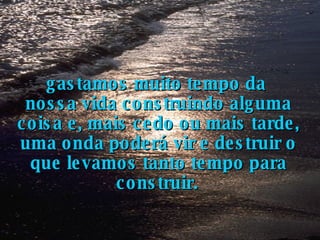 gastamos muito tempo da  nossa vida construindo alguma coisa e, mais cedo ou mais tarde, uma onda poderá vir e destruir o que levamos tanto tempo para construir.   