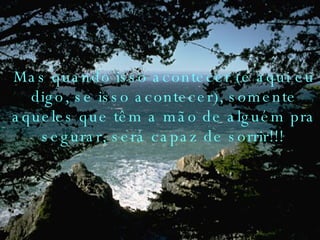 Mas quando isso acontecer (e aqui eu digo, se isso acontecer), somente aqueles que têm a mão de alguém pra segurar, será capaz de sorrir!!!   