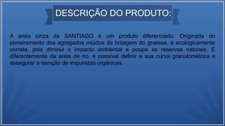 DESCRIÇÃO DO PRODUTO:
A areia cinza da SANTIAGO é um produto diferenciado. Originada do
peneiramento dos agregados miúdos da britagem do gnaisse, é ecologicamente
correta, pois diminui o impacto ambiental e poupa as reservas naturais. E
diferentemente da areia de rio, é possível definir a sua curva granulométrica e
assegurar a isenção de impurezas orgânicas.
 