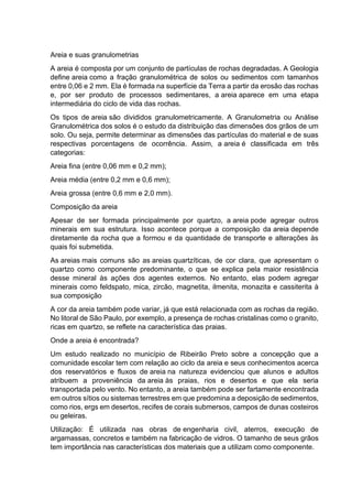 Areia e suas granulometrias
A areia é composta por um conjunto de partículas de rochas degradadas. A Geologia
define areia como a fração granulométrica de solos ou sedimentos com tamanhos
entre 0,06 e 2 mm. Ela é formada na superfície da Terra a partir da erosão das rochas
e, por ser produto de processos sedimentares, a areia aparece em uma etapa
intermediária do ciclo de vida das rochas.
Os tipos de areia são divididos granulometricamente. A Granulometria ou Análise
Granulométrica dos solos é o estudo da distribuição das dimensões dos grãos de um
solo. Ou seja, permite determinar as dimensões das partículas do material e de suas
respectivas porcentagens de ocorrência. Assim, a areia é classificada em três
categorias:
Areia fina (entre 0,06 mm e 0,2 mm);
Areia média (entre 0,2 mm e 0,6 mm);
Areia grossa (entre 0,6 mm e 2,0 mm).
Composição da areia
Apesar de ser formada principalmente por quartzo, a areia pode agregar outros
minerais em sua estrutura. Isso acontece porque a composição da areia depende
diretamente da rocha que a formou e da quantidade de transporte e alterações às
quais foi submetida.
As areias mais comuns são as areias quartzíticas, de cor clara, que apresentam o
quartzo como componente predominante, o que se explica pela maior resistência
desse mineral às ações dos agentes externos. No entanto, elas podem agregar
minerais como feldspato, mica, zircão, magnetita, ilmenita, monazita e cassiterita à
sua composição
A cor da areia também pode variar, já que está relacionada com as rochas da região.
No litoral de São Paulo, por exemplo, a presença de rochas cristalinas como o granito,
ricas em quartzo, se reflete na característica das praias.
Onde a areia é encontrada?
Um estudo realizado no município de Ribeirão Preto sobre a concepção que a
comunidade escolar tem com relação ao ciclo da areia e seus conhecimentos acerca
dos reservatórios e fluxos de areia na natureza evidenciou que alunos e adultos
atribuem a proveniência da areia às praias, rios e desertos e que ela seria
transportada pelo vento. No entanto, a areia também pode ser fartamente encontrada
em outros sítios ou sistemas terrestres em que predomina a deposição de sedimentos,
como rios, ergs em desertos, recifes de corais submersos, campos de dunas costeiros
ou geleiras.
Utilização: É utilizada nas obras de engenharia civil, aterros, execução de
argamassas, concretos e também na fabricação de vidros. O tamanho de seus grãos
tem importância nas características dos materiais que a utilizam como componente.
 