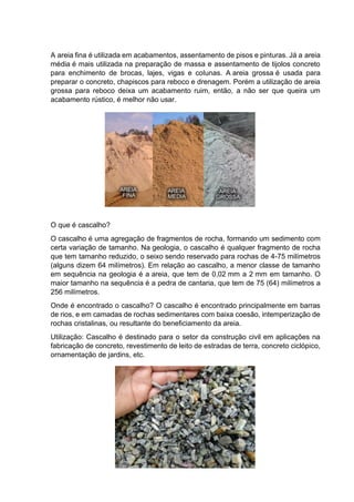A areia fina é utilizada em acabamentos, assentamento de pisos e pinturas. Já a areia
média é mais utilizada na preparação de massa e assentamento de tijolos concreto
para enchimento de brocas, lajes, vigas e colunas. A areia grossa é usada para
preparar o concreto, chapiscos para reboco e drenagem. Porém a utilização de areia
grossa para reboco deixa um acabamento ruim, então, a não ser que queira um
acabamento rústico, é melhor não usar.
O que é cascalho?
O cascalho é uma agregação de fragmentos de rocha, formando um sedimento com
certa variação de tamanho. Na geologia, o cascalho é qualquer fragmento de rocha
que tem tamanho reduzido, o seixo sendo reservado para rochas de 4-75 milímetros
(alguns dizem 64 milímetros). Em relação ao cascalho, a menor classe de tamanho
em sequência na geologia é a areia, que tem de 0,02 mm a 2 mm em tamanho. O
maior tamanho na sequência é a pedra de cantaria, que tem de 75 (64) milímetros a
256 milímetros.
Onde é encontrado o cascalho? O cascalho é encontrado principalmente em barras
de rios, e em camadas de rochas sedimentares com baixa coesão, intemperização de
rochas cristalinas, ou resultante do beneficiamento da areia.
Utilização: Cascalho é destinado para o setor da construção civil em aplicações na
fabricação de concreto, revestimento de leito de estradas de terra, concreto ciclópico,
ornamentação de jardins, etc.
 