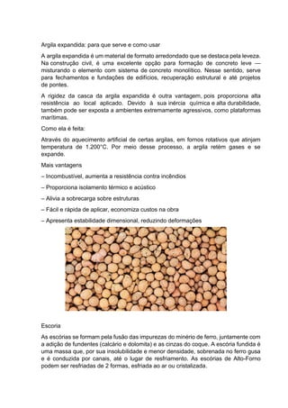 Argila expandida: para que serve e como usar
A argila expandida é um material de formato arredondado que se destaca pela leveza.
Na construção civil, é uma excelente opção para formação de concreto leve —
misturando o elemento com sistema de concreto monolítico. Nesse sentido, serve
para fechamentos e fundações de edifícios, recuperação estrutural e até projetos
de pontes.
A rigidez da casca da argila expandida é outra vantagem, pois proporciona alta
resistência ao local aplicado. Devido à sua inércia química e alta durabilidade,
também pode ser exposta a ambientes extremamente agressivos, como plataformas
marítimas.
Como ela é feita:
Através do aquecimento artificial de certas argilas, em fornos rotativos que atinjam
temperatura de 1.200°C. Por meio desse processo, a argila retém gases e se
expande.
Mais vantagens
– Incombustível, aumenta a resistência contra incêndios
– Proporciona isolamento térmico e acústico
– Alivia a sobrecarga sobre estruturas
– Fácil e rápida de aplicar, economiza custos na obra
– Apresenta estabilidade dimensional, reduzindo deformações
Escoria
As escórias se formam pela fusão das impurezas do minério de ferro, juntamente com
a adição de fundentes (calcário e dolomita) e as cinzas do coque. A escória fundida é
uma massa que, por sua insolubilidade e menor densidade, sobrenada no ferro gusa
e é conduzida por canais, até o lugar de resfriamento. As escórias de Alto-Forno
podem ser resfriadas de 2 formas, esfriada ao ar ou cristalizada.
 