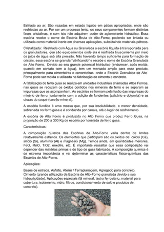 Esfriada ao ar: São vazadas em estado líquido em pátios apropriados, onde são
resfriadas ao ar. Por ser um processo lento, os seus componentes formam distintas
fases cristalinas, e com isto não adquirem poder de aglomerante hidráulico. Essa
escória recebe o nome de Escória Bruta de Alto-Forno, podendo ser britada ou
utilizada como material inerte em diversas aplicações, substituindo materiais pétreos.
Cristalizada: Resfriada com Água ou Granulada a escória líquida é transportada para
os granuladores, que são equipamentos onde ela é resfriada bruscamente por meio
de jatos de água sob alta pressão. Não havendo tempo suficiente para formação de
cristais, essa escória se granula “vitrificando” e recebe o nome de Escória Granulada
de Alto Forno. Devido ao seu grande potencial hidráulico (endurecer, após moída,
quando em contato com a água), tem um mercado amplo para esse produto,
principalmente para cimenteiras e concreteiras, onde a Escória Granulada de Alto-
Forno pode ser moída e utilizada na fabricação do cimento e concreto.
A fabricação de ferro gusa se realiza em unidades industriais chamadas Altos Fornos,
nas quais se reduzem os óxidos contidos nos minerais de ferro e se separam as
impurezas que os acompanham. As escórias se formam pela fusão das impurezas do
minério de ferro, juntamente com a adição de fundentes (calcário e dolomita) e as
cinzas do coque (carvão mineral).
A escória fundida é uma massa que, por sua insolubilidade, e menor densidade,
sobrenada no ferro gusa e é conduzida por canais, até o lugar de resfriamento.
A escória de Alto Forno é produzida no Alto Forno que produz Ferro Gusa, na
proporção de 200 a 300 Kg de escória por tonelada de ferro gusa.
Características:
A composição química das Escórias de Alto-Forno varia dentro de limites
relativamente estreitos. Os elementos que participam são os óxidos de: cálcio (Ca),
silício (Si), alumínio (Al) e magnésio (Mg). Temos ainda, em quantidades menores,
FeO, MnO, TiO2, enxofre, etc. É importante ressaltar que essa composição vai
depender das matérias primas e do tipo de gusa fabricado. A composição química é
de extrema importância e vai determinar as características físico-químicas das
Escórias de Alto-Forno.
Aplicações:
Bases de estrada, Asfalto, Aterro / Terraplanagem, Agregado para concreto,
Cimento (grande utilização da Escória de Alto-Forno granulada devido a sua
hidraulicidade), Aplicações especiais (lã mineral, lastro ferroviário, material para
cobertura, isolamento, vidro, filtros, condicionamento de solo e produtos de
concreto).
 