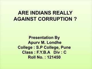 ARE INDIANS REALLY
AGAINST CORRUPTION ?


      Presentation By
      Apurv M. Londhe
 College : S.P College, Pune
   Class : F.Y.B.A Div : C
      Roll No. : 121450
 