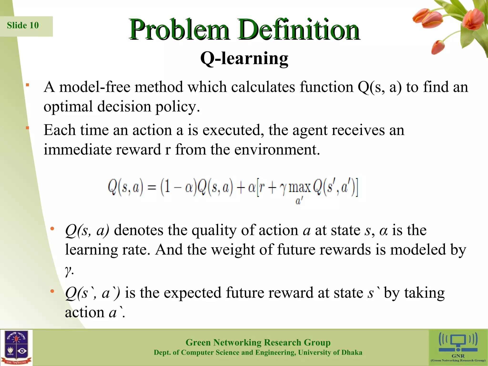 PPrroobblleemm DDeeffiinniittiioonn  A model-free method which calculates function Q(s, a) to find an optimal decision policy.  Each time an action a is executed, the agent receives an immediate reward r from the environment. • Q(s, a) denotes the quality of action a at state s, α is the learning rate. And the weight of future rewards is modeled by γ. • Q(s`, a`) is the expected future reward at state s` by taking action a`. 10 Slide 10 Q-learning Green Networking Research Group Dept. of Computer Science and Engineering, University of Dhaka 
