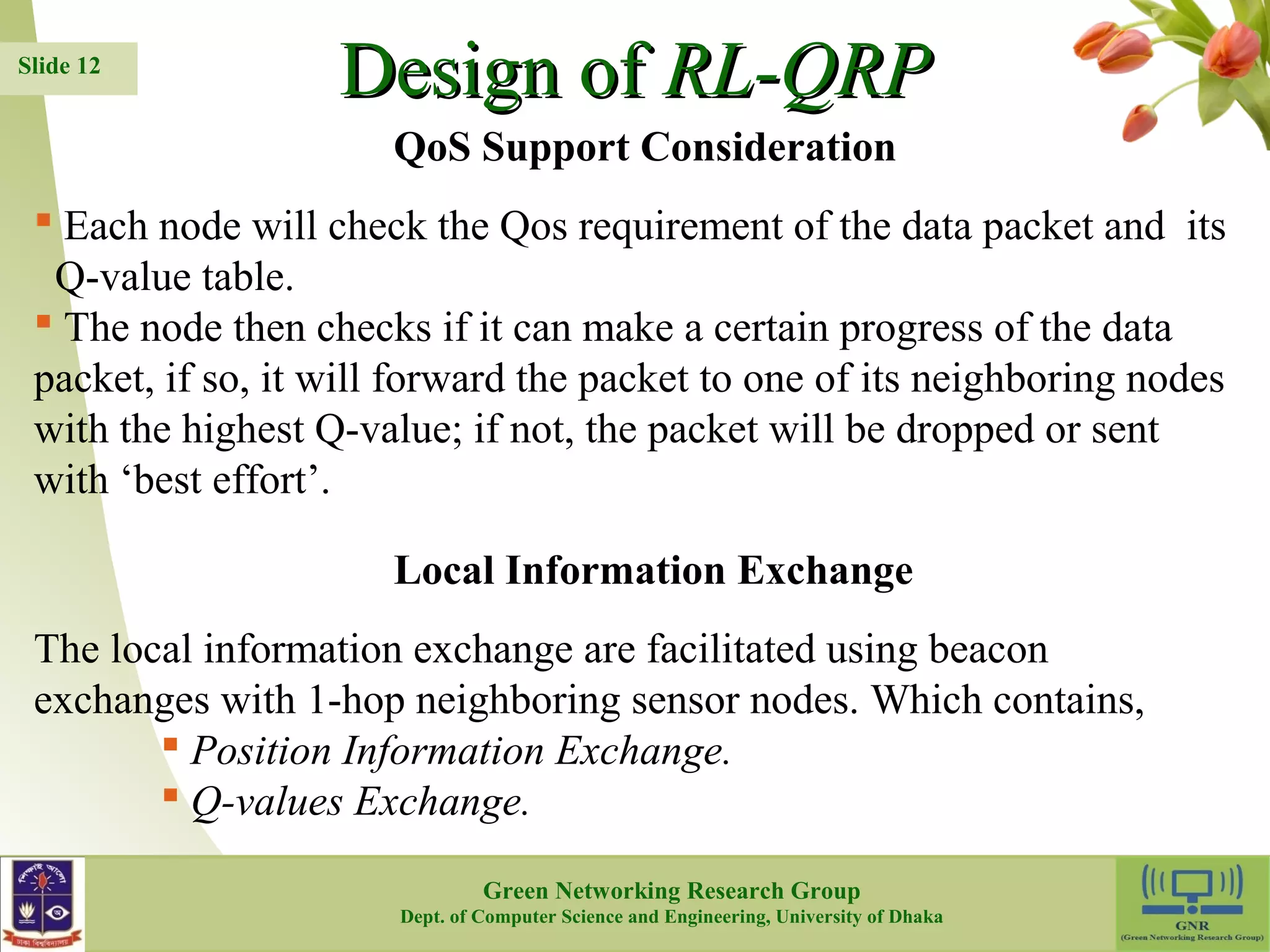 DDeessiiggnn ooff RRLL--QQRRPP  Each node will check the Qos requirement of the data packet and its Q-value table.  The node then checks if it can make a certain progress of the data packet, if so, it will forward the packet to one of its neighboring nodes with the highest Q-value; if not, the packet will be dropped or sent with ‘best effort’. The local information exchange are facilitated using beacon exchanges with 1-hop neighboring sensor nodes. Which contains, 12 Slide 12 QoS Support Consideration Local Information Exchange  Position Information Exchange.  Q-values Exchange. Green Networking Research Group Dept. of Computer Science and Engineering, University of Dhaka 