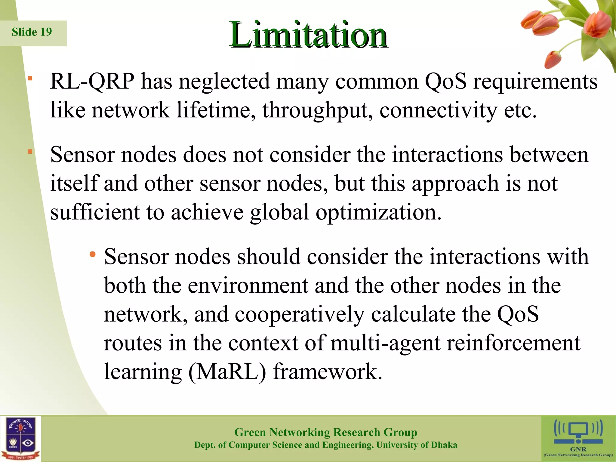 LLiimmiittaattiioonn  RL-QRP has neglected many common QoS requirements like network lifetime, throughput, connectivity etc.  Sensor nodes does not consider the interactions between itself and other sensor nodes, but this approach is not sufficient to achieve global optimization. • Sensor nodes should consider the interactions with both the environment and the other nodes in the network, and cooperatively calculate the QoS routes in the context of multi-agent reinforcement learning (MaRL) framework. 19 Slide 19 Green Networking Research Group Dept. of Computer Science and Engineering, University of Dhaka 