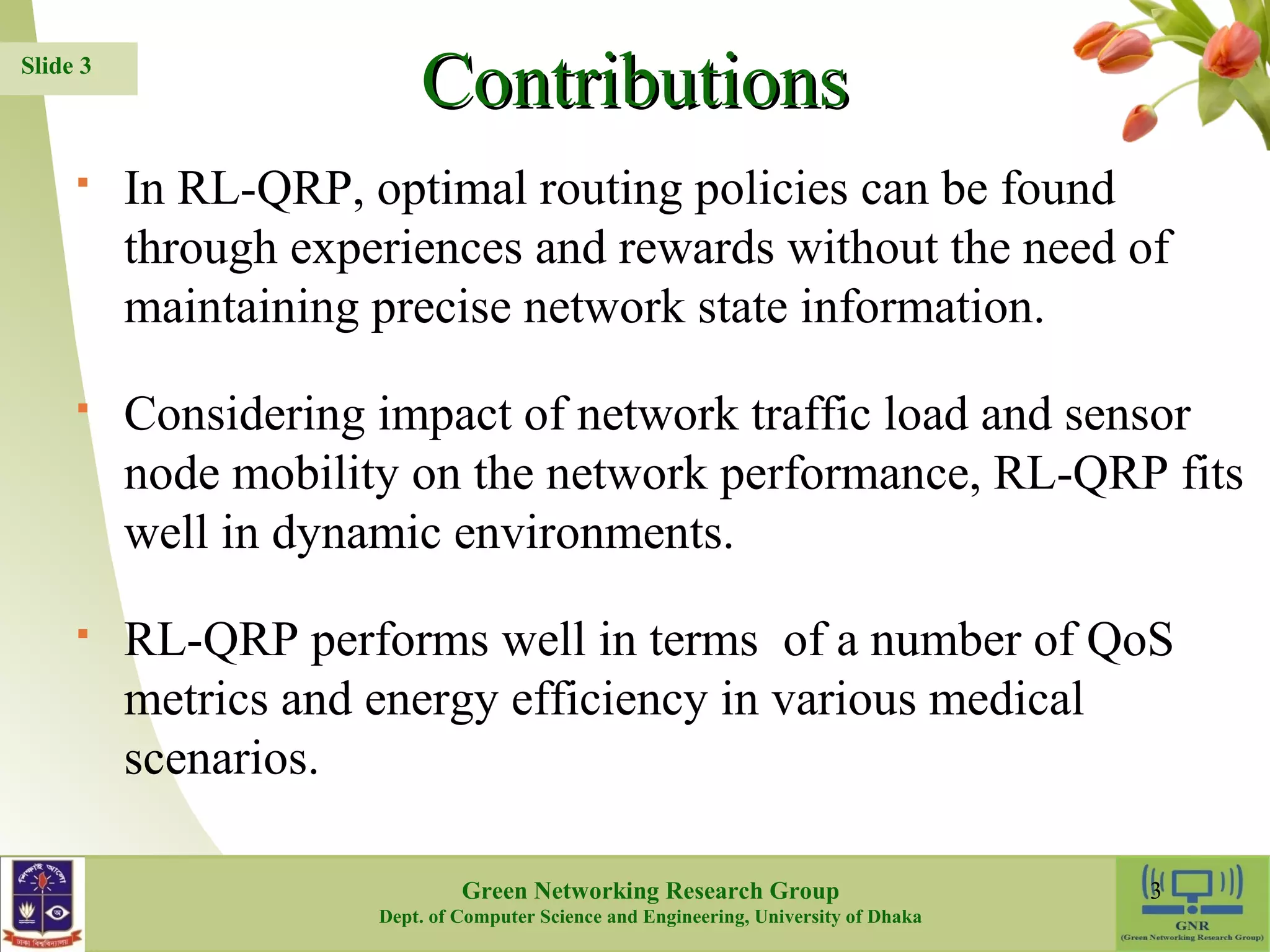 CCoonnttrriibbuuttiioonnss  In RL-QRP, optimal routing policies can be found through experiences and rewards without the need of maintaining precise network state information.  Considering impact of network traffic load and sensor node mobility on the network performance, RL-QRP fits well in dynamic environments.  RL-QRP performs well in terms of a number of QoS metrics and energy efficiency in various medical scenarios. 3 Slide 3 Green Networking Research Group Dept. of Computer Science and Engineering, University of Dhaka 