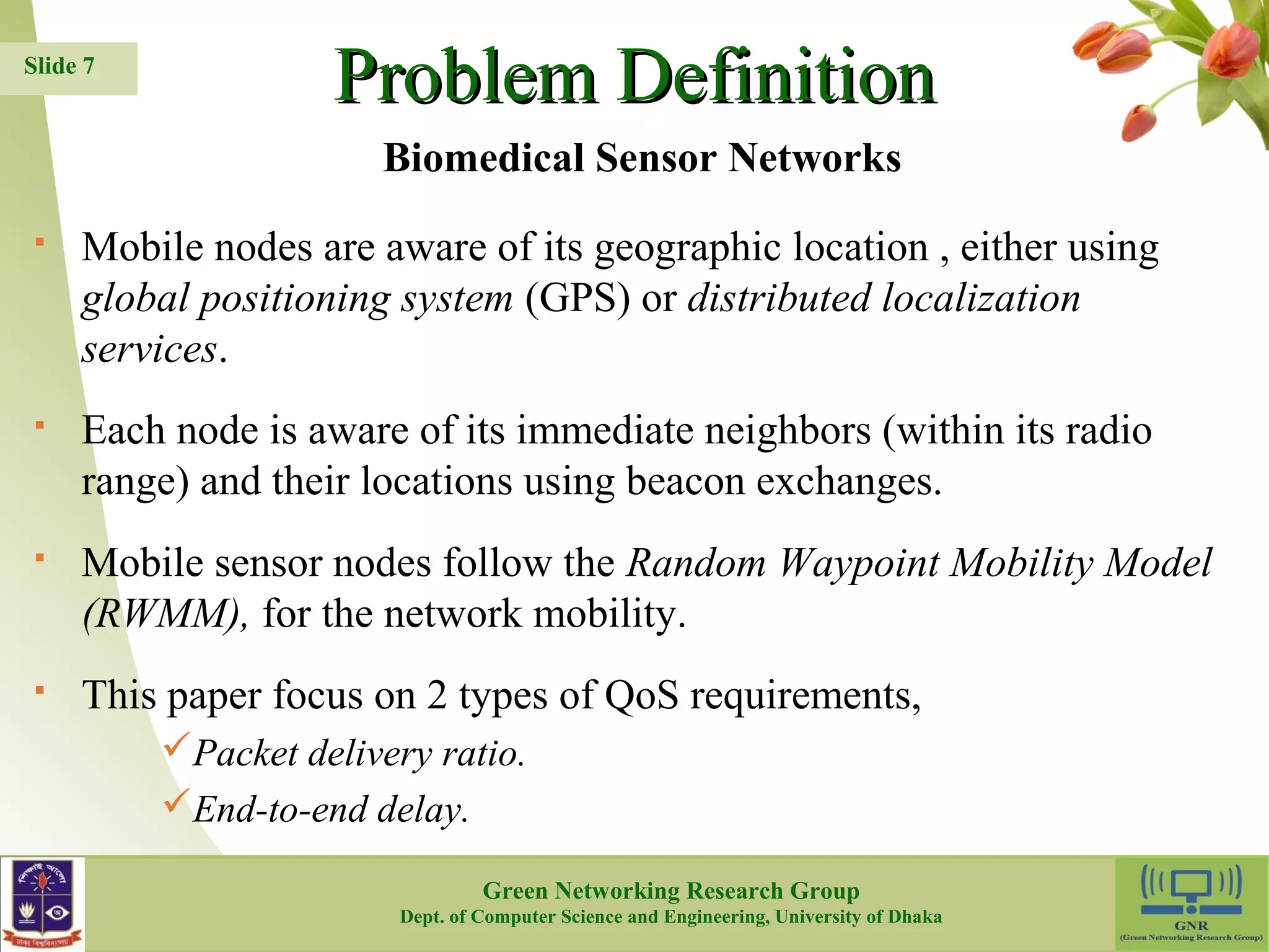 PPrroobblleemm DDeeffiinniittiioonn  Mobile nodes are aware of its geographic location , either using global positioning system (GPS) or distributed localization services.  Each node is aware of its immediate neighbors (within its radio range) and their locations using beacon exchanges.  Mobile sensor nodes follow the Random Waypoint Mobility Model (RWMM), for the network mobility.  This paper focus on 2 types of QoS requirements, Packet delivery ratio. End-to-end delay. 7 Slide 7 Biomedical Sensor Networks Green Networking Research Group Dept. of Computer Science and Engineering, University of Dhaka 