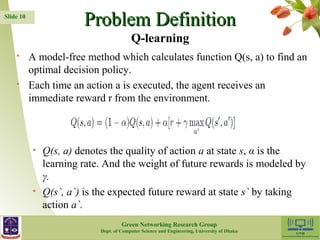 PPrroobblleemm DDeeffiinniittiioonn 
 A model-free method which calculates function Q(s, a) to find an 
optimal decision policy. 
 Each time an action a is executed, the agent receives an 
immediate reward r from the environment. 
• Q(s, a) denotes the quality of action a at state s, α is the 
learning rate. And the weight of future rewards is modeled by 
γ. 
• Q(s`, a`) is the expected future reward at state s` by taking 
action a`. 
10 
Slide 10 
Q-learning 
Green Networking Research Group 
Dept. of Computer Science and Engineering, University of Dhaka 
 