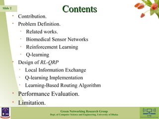 CCoonntteennttss 
 Contribution. 
 Problem Definition. 
• Related works. 
• Biomedical Sensor Networks 
• Reinforcement Learning 
• Q-learning 
 Design of RL-QRP 
• Local Information Exchange 
• Q-learning Implementation 
• Learning-Based Routing Algorithm 
 Performance Evaluation. 
 Limitation. 
2 
Slide 2 
Green Networking Research Group 
Dept. of Computer Science and Engineering, University of Dhaka 
 