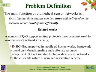Slide 4 PPrroobblleemm DDeeffiinniittiioonn 
The main function of biomedical sensor networks is , 
Ensuring that data packets can be sensed and delivered to the 
medical server reliably and efficiently. 
Related works 
A number of QoS support routing protocols have been proposed for 
wireless sensor networks recently, 
 INSIGNIA, supported in mobile ad hoc networks, framework 
is based on in-band signaling and soft-state resource 
management. But not suitable for biomedical sensor networks 
for the inflexible nature of resource reservation scheme. 
Green Networking Research Group 4 
Dept. of Computer Science and Engineering, University of Dhaka 
 