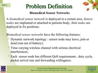PPrroobblleemm DDeeffiinniittiioonn 
 A biomedical sensor network is deployed in a certain area, Sensor 
nodes are implanted or attached to patients body, Sink nodes are 
deployed in fix positions. 
 Biomedical sensor networks have the following features: 
 Dynamic network topology : sensor node may leave, join or 
dead (run out of battery); 
 Time-varying wireless channel with serious electrical 
interferences; 
 Each sensor node has different QoS requirements , duty cycle, 
packet arrival rate and forwarding willingness. 
6 
Slide 6 
Biomedical Sensor Networks 
Green Networking Research Group 
Dept. of Computer Science and Engineering, University of Dhaka 
 