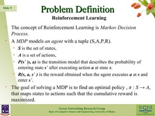 PPrroobblleemm DDeeffiinniittiioonn 
 The concept of Reinforcement Learning is Markov Decision 
Process. 
 A MDP models an agent with a tuple (S,A,P,R). 
• S is the set of states, 
• A is a set of actions, 
• P(s` |s, a) is the transition model that describes the probability of 
entering state s` after executing action a at state s. 
• R(s, a, s` ) is the reward obtained when the agent executes a at s and 
enter s`. 
 The goal of solving a MDP is to find an optimal policy , π : S → A, 
that maps states to actions such that the cumulative reward is 
maximized. 
9 
Slide 9 
Reinforcement Learning 
Green Networking Research Group 
Dept. of Computer Science and Engineering, University of Dhaka 
 
