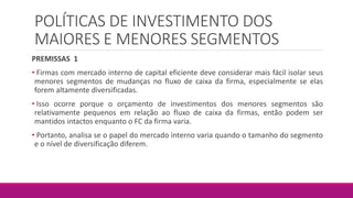 POLÍTICAS DE INVESTIMENTO DOS
MAIORES E MENORES SEGMENTOS
PREMISSAS 1
• Firmas com mercado interno de capital eficiente deve considerar mais fácil isolar seus
menores segmentos de mudanças no fluxo de caixa da firma, especialmente se elas
forem altamente diversificadas.
• Isso ocorre porque o orçamento de investimentos dos menores segmentos são
relativamente pequenos em relação ao fluxo de caixa da firmas, então podem ser
mantidos intactos enquanto o FC da firma varia.
• Portanto, analisa se o papel do mercado interno varia quando o tamanho do segmento
e o nível de diversificação diferem.
 