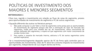 POLÍTICAS DE INVESTIMENTO DOS
MAIORES E MENORES SEGMENTOS
METODOLOGIA 1
• Para isso, regride o investimento em relação ao fluxo de caixa do segmento, proxies
para oportunidades de investimento do segmento e FC de outros segmentos.
• Equação diferente das outras na literatura porque:
1. Não pode computar o q de Tobin a nível de segmentos como proxy para as oportunidades
de investimento do segmento porque não tem a estimação do valor de mercado dos
segmentos. Então para criar medida das op. de investimento, utiliza crescimento de
vendas defasado dos segmentos, e espera-se que segmentos com maior crescimento de
vendas invista mais.
2. Para avaliar o impacto do mercado interno, adiciona o FC de outros segmentos como
variável explicativa.
• Se o investimento/segmento depende apenas do FC da firma após controlar para as
oportunidades de investimento, US$1 de FC deve ter o mesmo impacto no investimento
por segmento, independente de sua origem dentro da firma.
 