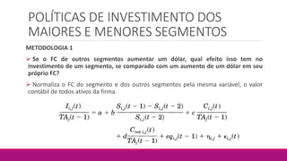 POLÍTICAS DE INVESTIMENTO DOS
MAIORES E MENORES SEGMENTOS
METODOLOGIA 1
 Se o FC de outros segmentos aumentar um dólar, qual efeito isso tem no
investimento de um segmento, se comparado com um aumento de um dólar em seu
próprio FC?
 Normaliza o FC do segmento e dos outros segmentos pela mesma variável, o valor
contábil de todos ativos da firma.
 