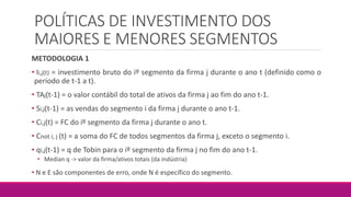 POLÍTICAS DE INVESTIMENTO DOS
MAIORES E MENORES SEGMENTOS
METODOLOGIA 1
• Ii,j(t) = investimento bruto do iº segmento da firma j durante o ano t (definido como o
período de t-1 a t).
• TAj(t-1) = o valor contábil do total de ativos da firma j ao fim do ano t-1.
• Si,j(t-1) = as vendas do segmento i da firma j durante o ano t-1.
• Ci,j(t) = FC do iº segmento da firma j durante o ano t.
• Cnot i, j (t) = a soma do FC de todos segmentos da firma j, exceto o segmento i.
• qi,j(t-1) = q de Tobin para o iº segmento da firma j no fim do ano t-1.
• Median q -> valor da firma/ativos totais (da indústria)
• N e E são componentes de erro, onde N é específico do segmento.
 